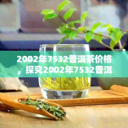 2002年7532普洱茶价格，探究2002年7532普洱茶的价格走势与收藏价值