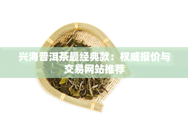 兴海普洱茶最经典款：权威报价与交易网站推荐