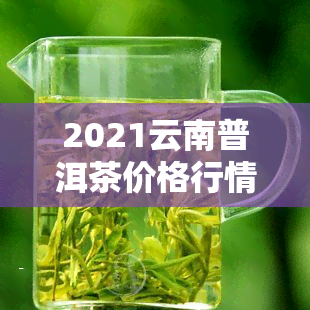 2021云南普洱茶价格行情趋势分析：最新走势及预测