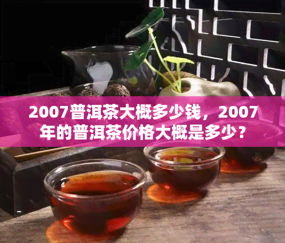 2007普洱茶大概多少钱，2007年的普洱茶价格大概是多少？