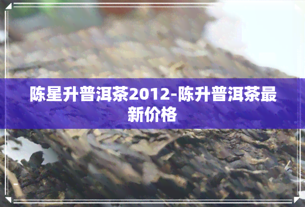 陈星升普洱茶2012-陈升普洱茶最新价格