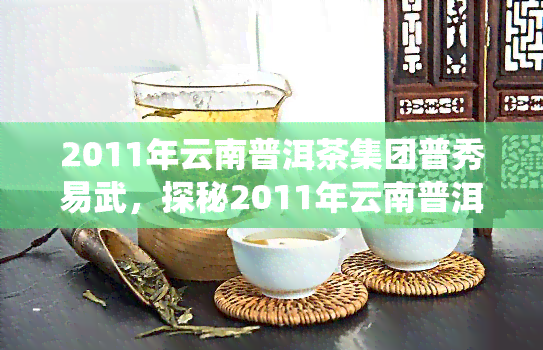 2011年云南普洱茶集团普秀易武，探秘2011年云南普洱茶集团普秀易武，领略传统与现代的完美融合