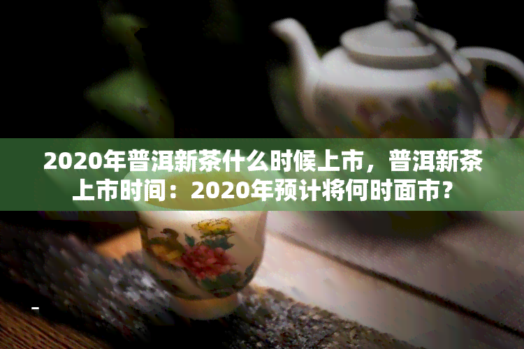 2020年普洱新茶什么时候上市，普洱新茶上市时间：2020年预计将何时面市？