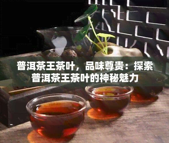 普洱茶王茶叶，品味尊贵：探索普洱茶王茶叶的神秘魅力