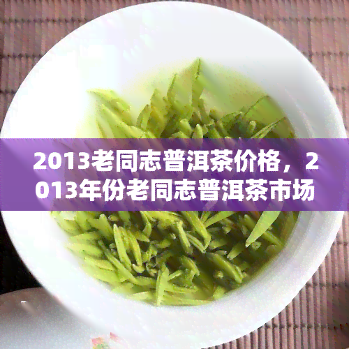 2013老同志普洱茶价格，2013年份老同志普洱茶市场价格一览