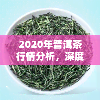 2020年普洱茶行情分析，深度解析：2020年普洱茶市场行情走势与趋势展望