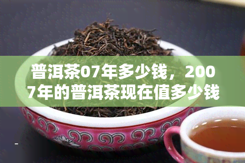 普洱茶07年多少钱，2007年的普洱茶现在值多少钱？一份详细的价格指南