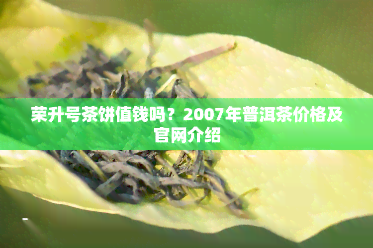 荣升号茶饼值钱吗？2007年普洱茶价格及官网介绍