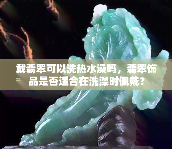 戴翡翠可以洗热水澡吗，翡翠饰品是否适合在洗澡时佩戴？