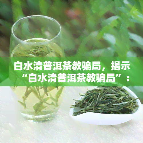 白水清普洱茶教骗局，揭示“白水清普洱茶教骗局”：一场精心设计的诈骗