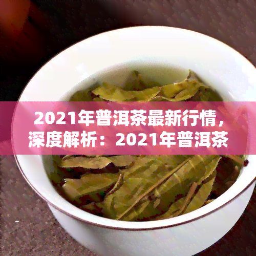 2021年普洱茶最新行情，深度解析：2021年普洱茶市场最新行情及趋势预测