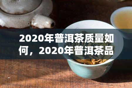 2020年普洱茶质量如何，2020年普洱茶品质评价及消费者反馈