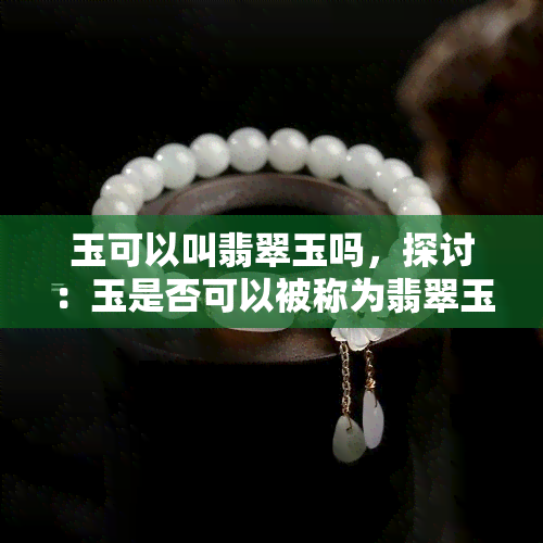 玉可以叫翡翠玉吗，探讨：玉是否可以被称为翡翠玉？