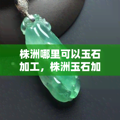 株洲哪里可以玉石加工，株洲玉石加工地点推荐