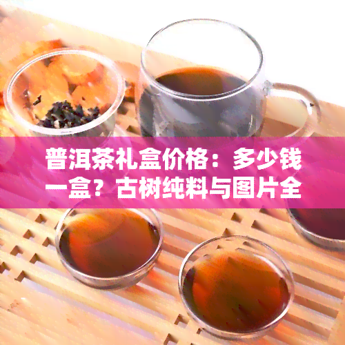 普洱茶礼盒价格：多少钱一盒？古树纯料与图片全包含