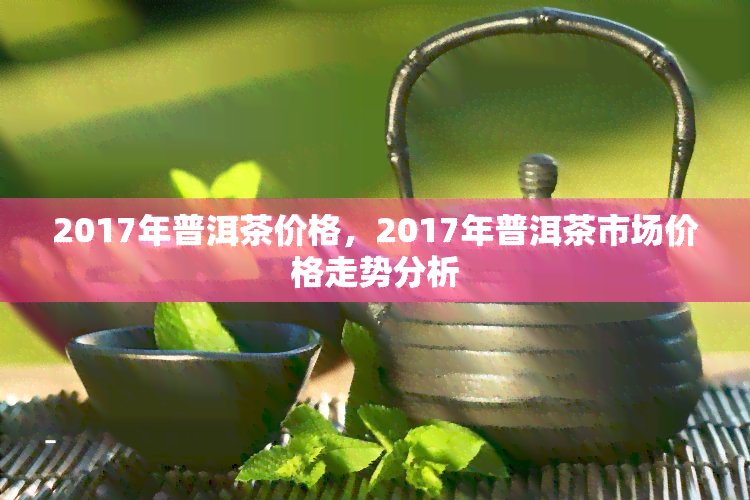 2017年普洱茶价格，2017年普洱茶市场价格走势分析