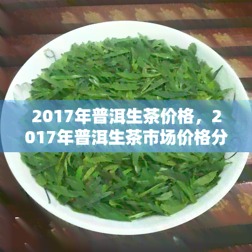 2017年普洱生茶价格，2017年普洱生茶市场价格分析与趋势预测