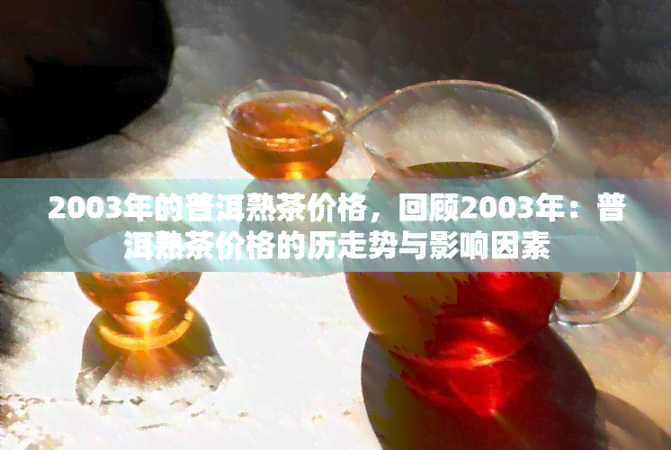 2003年的普洱熟茶价格，回顾2003年：普洱熟茶价格的历走势与影响因素