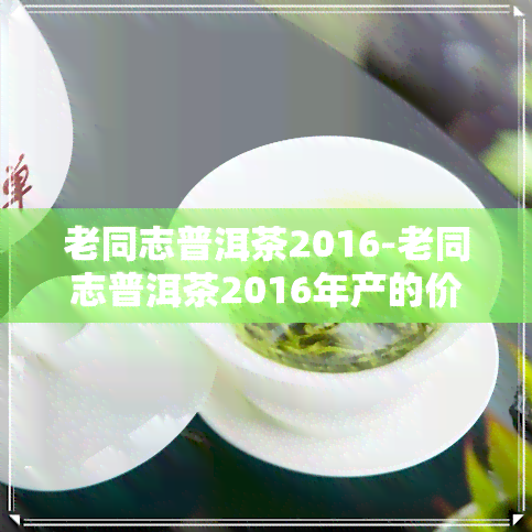 老同志普洱茶2016-老同志普洱茶2016年产的价格