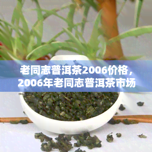 老同志普洱茶2006价格，2006年老同志普洱茶市场价格分析