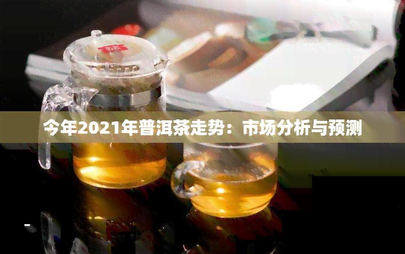 今年2021年普洱茶走势：市场分析与预测