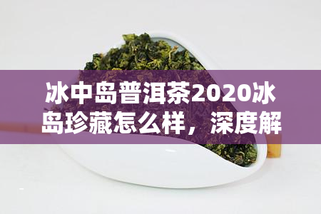 冰中岛普洱茶2020冰岛珍藏怎么样，深度解析：冰中岛普洱茶2020冰岛珍藏的口感与品质