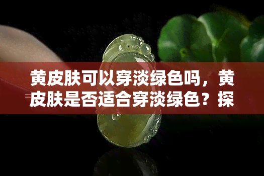 黄皮肤可以穿淡绿色吗，黄皮肤是否适合穿淡绿色？探讨肤色与服装颜色的搭配技巧