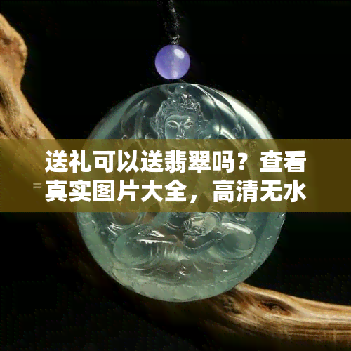 送礼可以送翡翠吗？查看真实图片大全，高清无水印