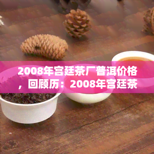 2008年宫廷茶厂普洱价格，回顾历：2008年宫廷茶厂普洱茶的市场价格