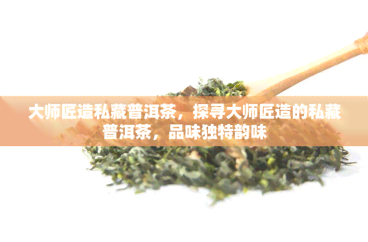 大师匠造私藏普洱茶，探寻大师匠造的私藏普洱茶，品味独特韵味