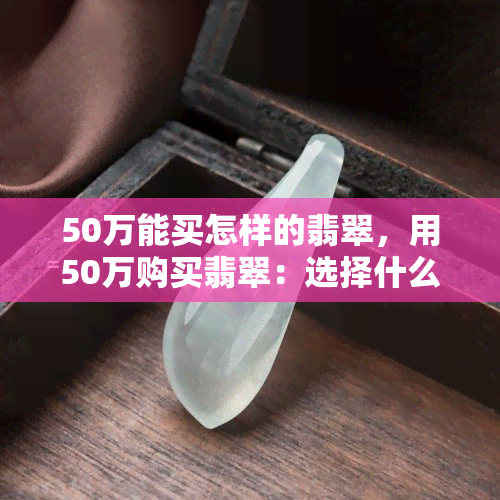 50万能买怎样的翡翠，用50万购买翡翠：选择什么样的翡翠更划算？