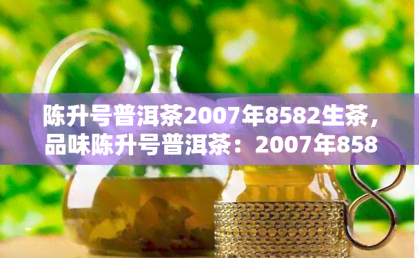 陈升号普洱茶2007年8582生茶，品味陈升号普洱茶：2007年8582生茶的独特魅力