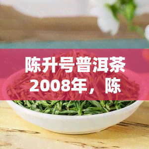 陈升号普洱茶2008年，陈升号2008年普洱茶：时间的醇厚与口感的独特体验