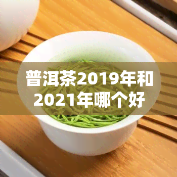 普洱茶2019年和2021年哪个好？对比分析与最新价格一览