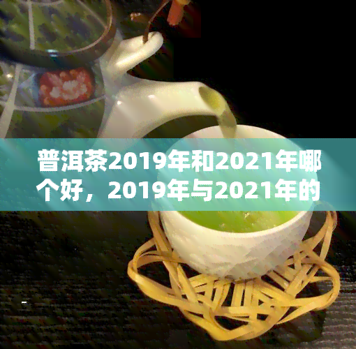 普洱茶2019年和2021年哪个好，2019年与2021年的普洱茶：口感对比与优劣分析