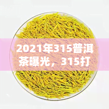 2021年315普洱茶曝光，315打假行动揭露：2021年普洱茶市场存在质量问题