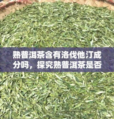 熟普洱茶含有洛伐他汀成分吗，探究熟普洱茶是否含有洛伐他汀成分