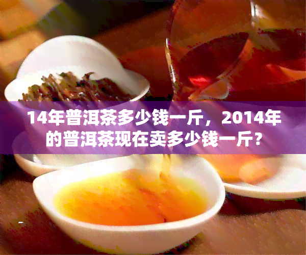 14年普洱茶多少钱一斤，2014年的普洱茶现在卖多少钱一斤？