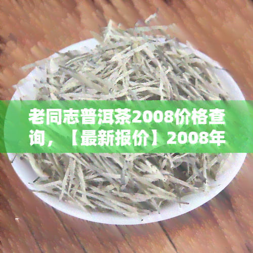 老同志普洱茶2008价格查询，【最新报价】2008年老同志普洱茶价格一览