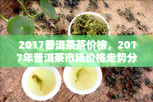 2017普洱茶茶价格，2017年普洱茶市场价格走势分析