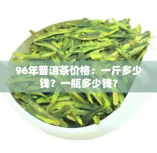 96年普洱茶价格：一斤多少钱？一瓶多少钱？