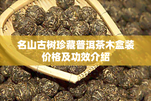 名山古树珍藏普洱茶木盒装价格及功效介绍