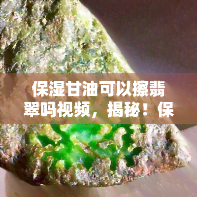 保湿甘油可以擦翡翠吗视频，揭秘！保湿甘油真的能擦翡翠吗？视频带你了解实情