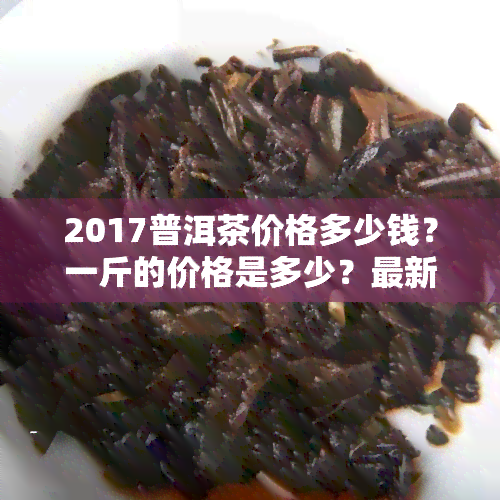 2017普洱茶价格多少钱？一斤的价格是多少？最新茶价一览