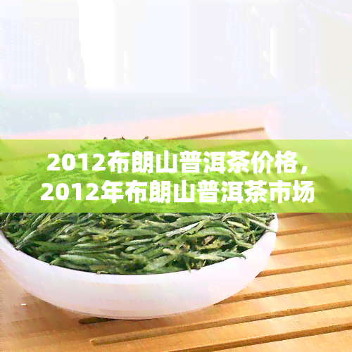 2012布朗山普洱茶价格，2012年布朗山普洱茶市场价格一览