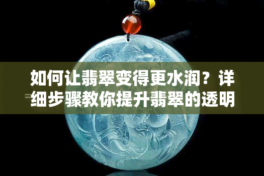 如何让翡翠变得更水润？详细步骤教你提升翡翠的透明度与光泽