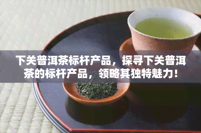 下关普洱茶标杆产品，探寻下关普洱茶的标杆产品，领略其独特魅力！