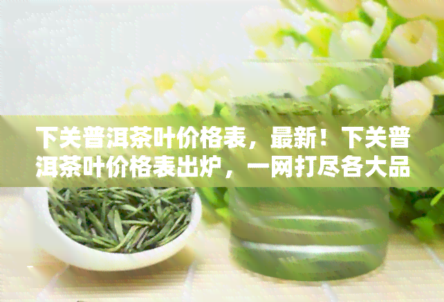 下关普洱茶叶价格表，最新！下关普洱茶叶价格表出炉，一网打尽各大品种价格信息