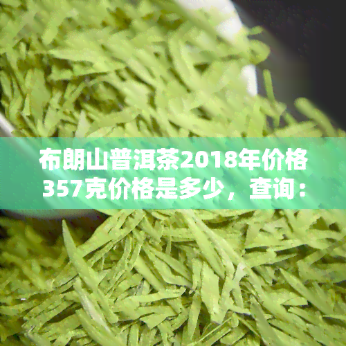 布朗山普洱茶2018年价格357克价格是多少，查询：2018年布朗山普洱茶357克的价格是多少？