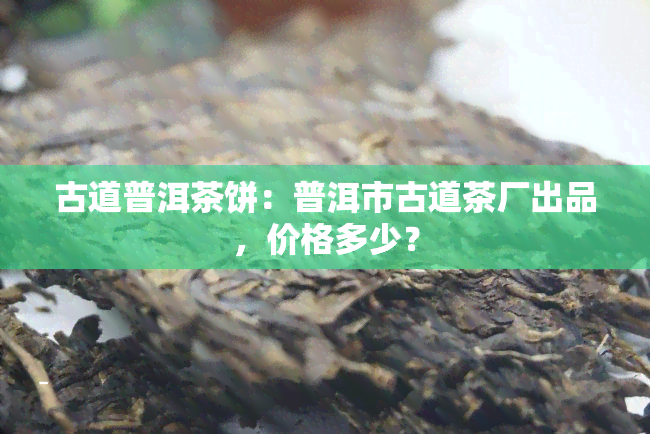 古道普洱茶饼：普洱市古道茶厂出品，价格多少？